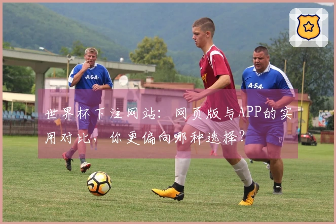世界杯下注网站：网页版与APP的实用对比，你更偏向哪种选择？