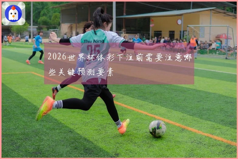2026世界杯体彩下注前需要注意哪些关键预测要素